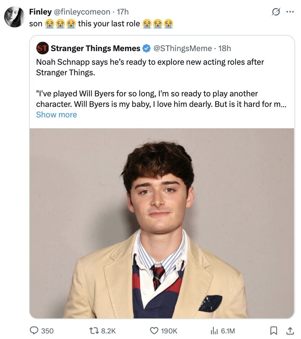 Finley @finleycomeon 17h S ... son this your last role ST Stranger Things Memes @SThingsMeme. 18h Noah Schnapp says he's ready to explore new acting roles after Stranger Things. I've played Will Byers for so long, I'm so ready to play another character. Will Byers is my baby, I love him dearly. But is it hard for m... Show more 350 8.2K 190K 6.1M 