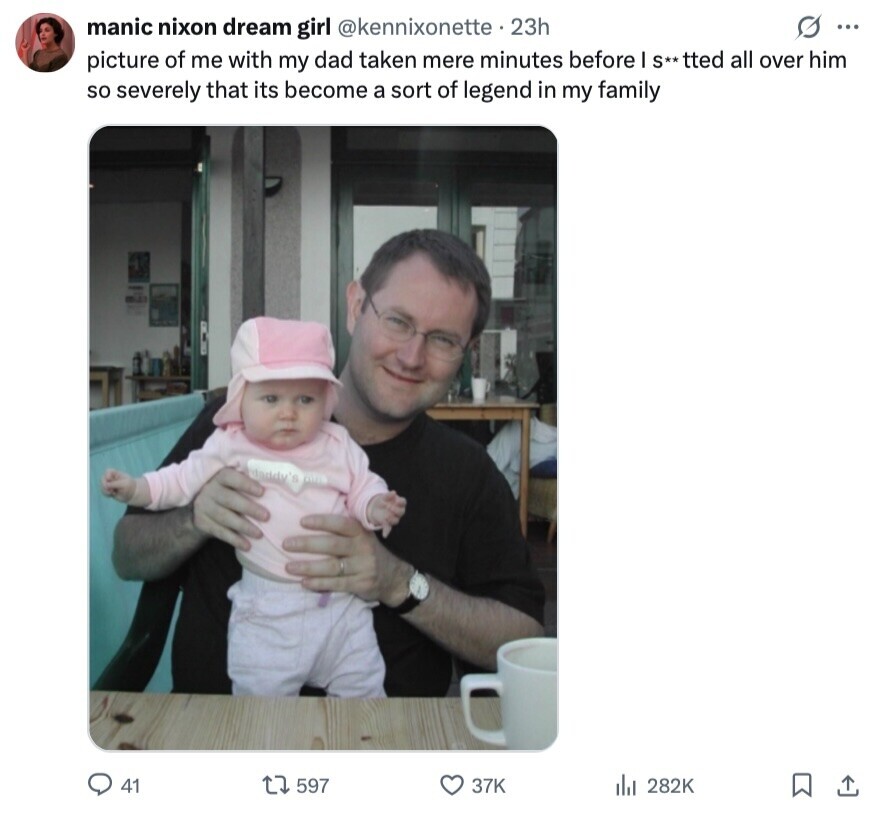 S ... manic nixon dream girl @kennixonette 23h picture of me with my dad taken mere minutes before I S**tted all over him so severely that its become a sort of legend in my family 41 597 37K 282K