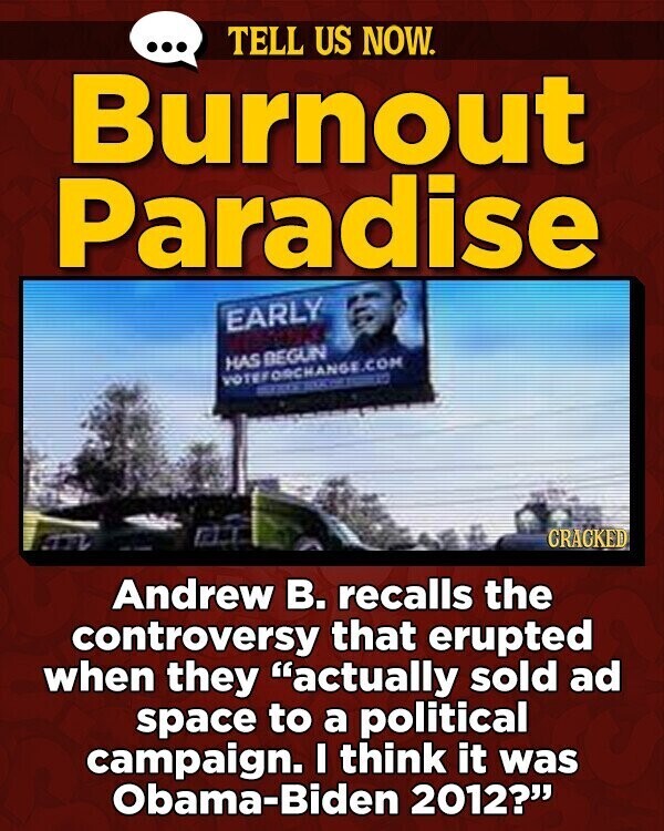 ... TELL US NOW. Burnout Paradise EARLY HAS BEGUN VOTEFORCHANGE.COM CRACKED ATL Andrew В. recalls the controversy that erupted when they actually sold ad space to a political campaign. I think it was Obama-Biden 2012?