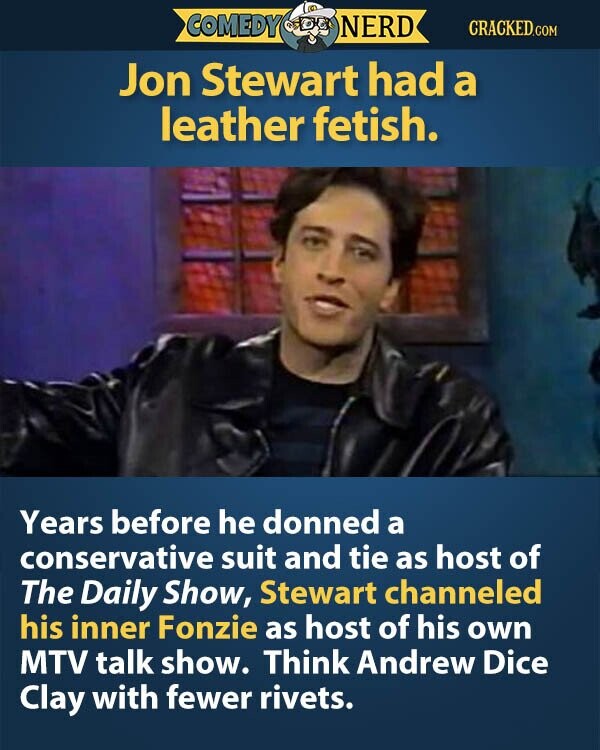 COMEDY NERD CRACKED.COM Jon Stewart had a leather fetish. Years before he donned a conservative suit and tie as host of The Daily Show, Stewart channeled his inner Fonzie as host of his own MTV talk show. Think Andrew Dice Clay with fewer rivets.