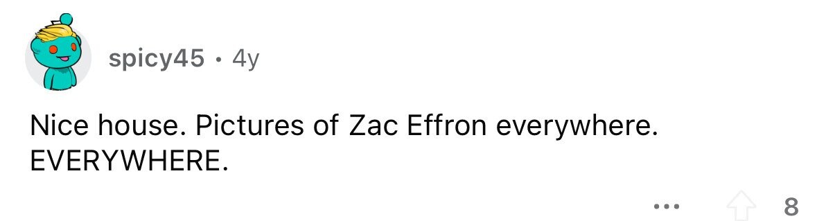 spicy45 . 4y Nice house. Pictures of Zac Effron everywhere. EVERYWHERE. ... 8