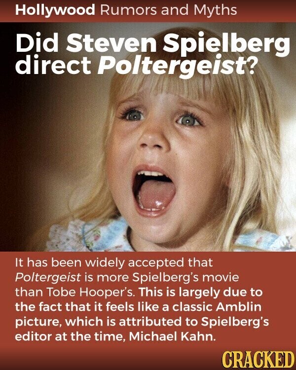 Hollywood Rumors and Myths Did Steven Spielberg direct Poltergeist? It has been widely accepted that Poltergeist is more Spielberg's movie than Tobe Hooper's. This is largely due to the fact that it feels like a classic Amblin picture, which is attributed to Spielberg's editor at the time, Michael Kahn. CRACKED