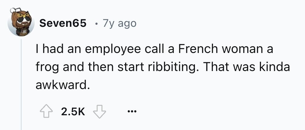 Seven65 . 7y ago I had an employee call a French woman a frog and then start ribbiting. That was kinda awkward. 2.5K ...