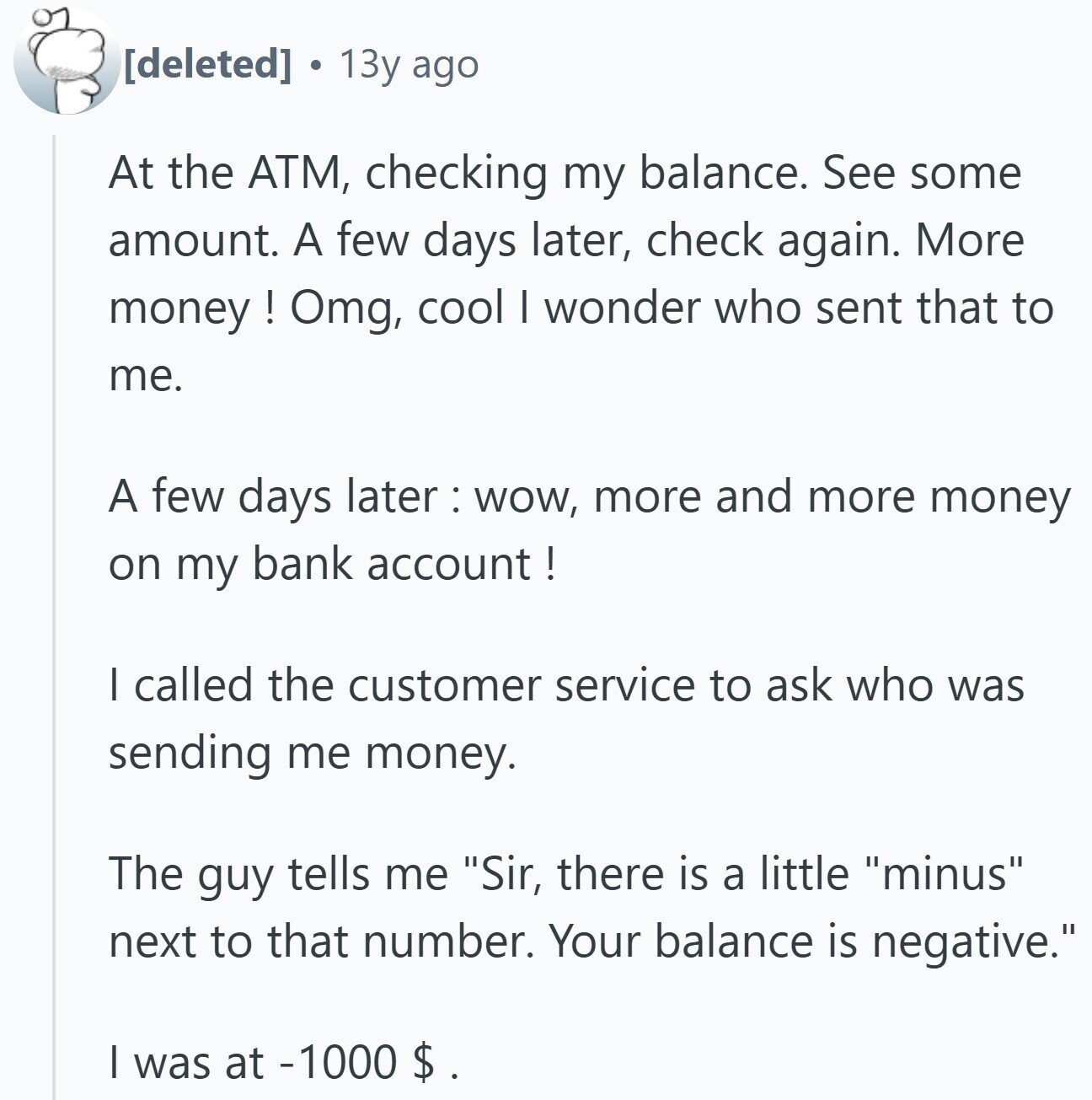 a 13y ago At the ATM, checking my balance. See some amount. A few days later, check again. More money ! Omg, cool I wonder who sent that to me. A few days later:wow, more and more money on my bank account! I called the customer service to ask who was sending me money. The guy tells me Sir, there is a little minus next to that number. Your balance is negative. I was at -1000 $ .