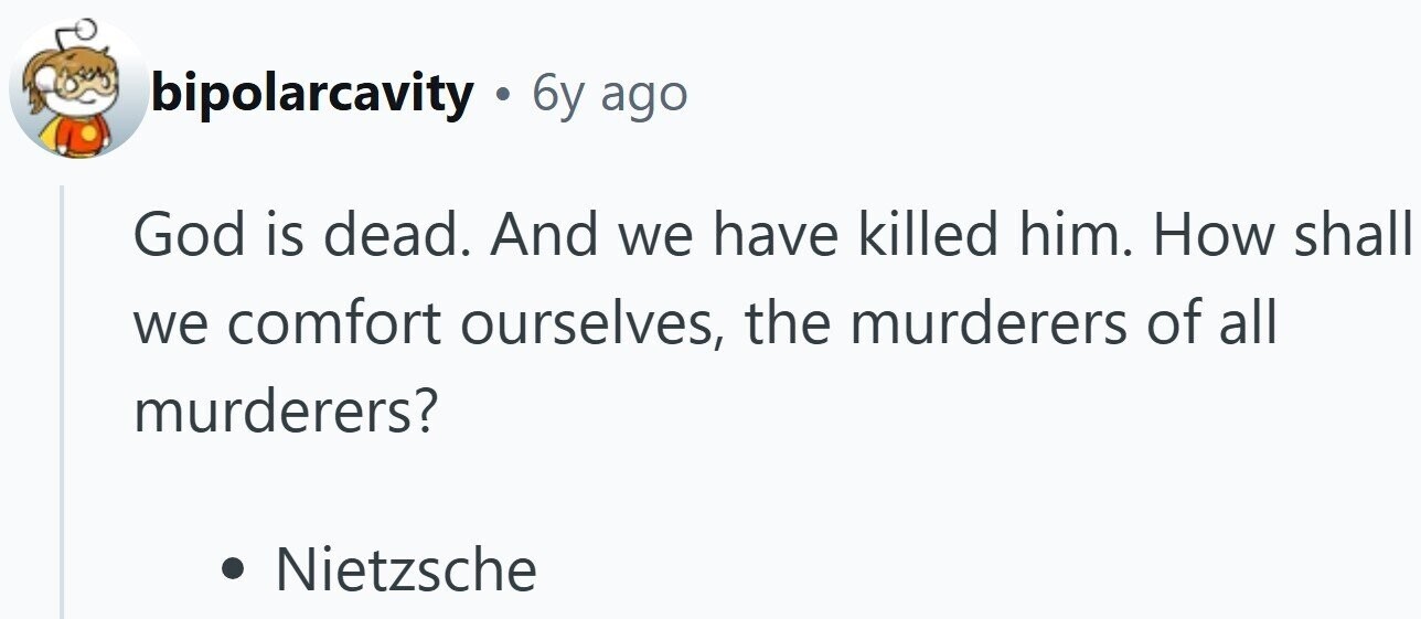 bipolarcavity . 6y ago God is dead. And we have killed him. How shall we comfort ourselves, the murderers of all murderers? Nietzsche