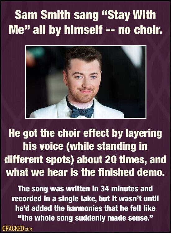 Sam Smith sang Stay With Me all by himself -- no choir. Не got the choir effect by layering his voice (while standing in different spots) about 20 times, and what we hear is the finished demo. The song was written in 34 minutes and recorded in a single take, but it wasn't until he'd added the harmonies that he felt like the whole song suddenly made sense. CRACKED.COM