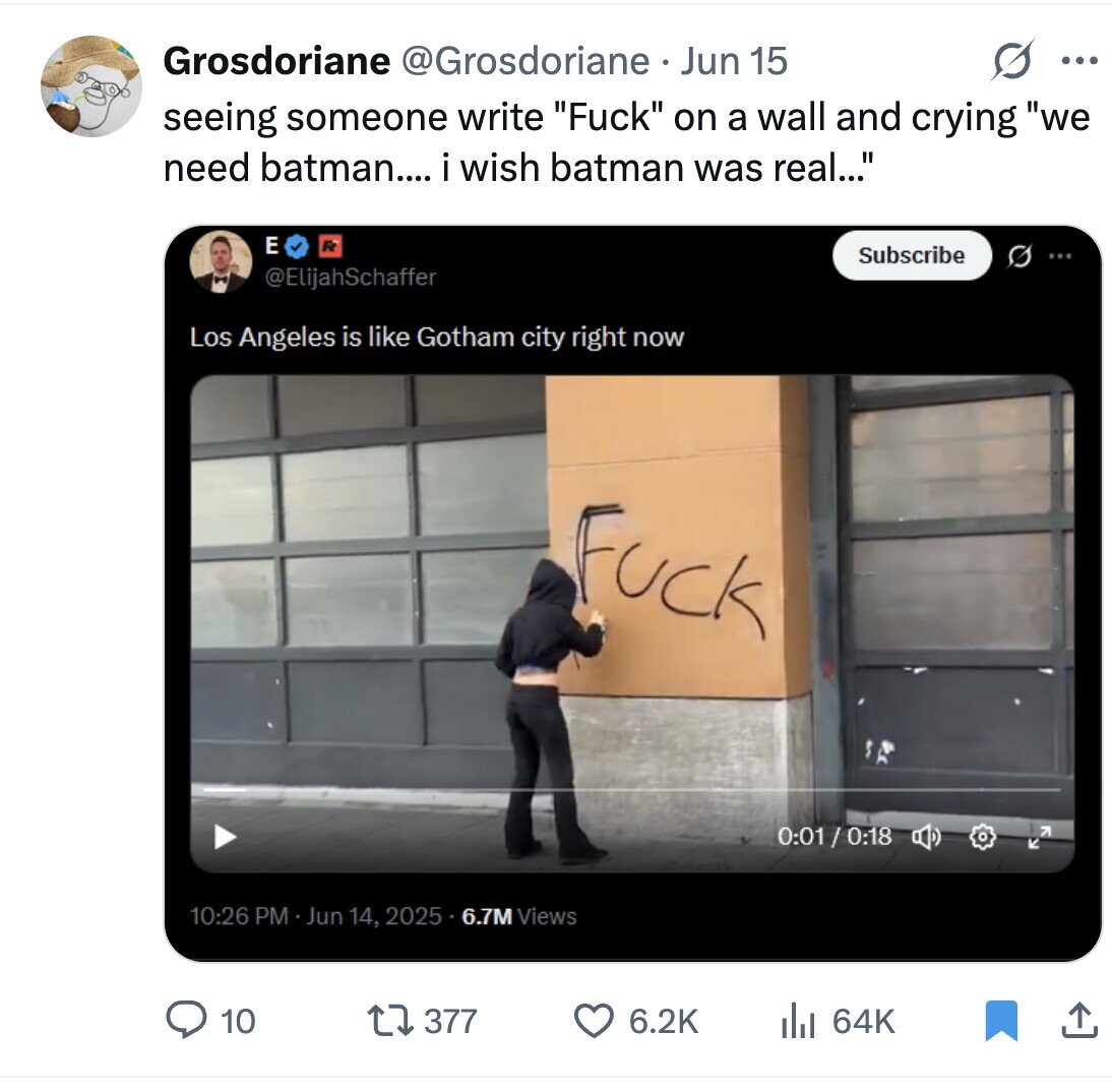 Grosdoriane @Grosdoriane Jun 15 ... seeing someone write Fuck on a wall and crying we need batman.... i wish batman was real... E Subscribe G ... @ElijahSchaffer Los Angeles is like Gotham city right now Fuck 0:01 / 0:18 10:26 PM - Jun 14, 2025 5.6.7M Views 377 6.2K 10 del 64K