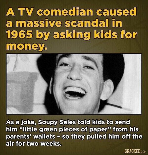 A TV comedian caused a massive scandal in 1965 by asking kids for money. As a joke, Soupy Sales told kids to send him little green pieces of paper from his parents' wallets - so they pulled him off the air for two weeks. CRACKED.COM