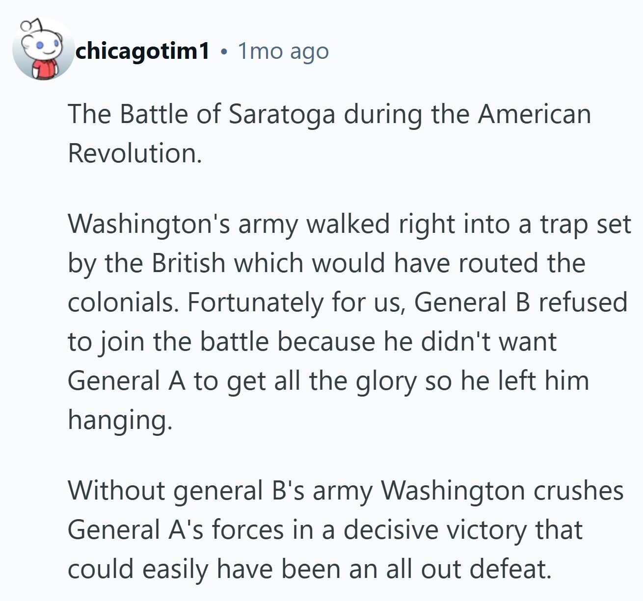 chicagotim1 1mo ago The Battle of Saratoga during the American Revolution. Washington's army walked right into a trap set by the British which would have routed the colonials. Fortunately for us, General В refused to join the battle because he didn't want General A to get all the glory so he left him hanging. Without general B's army Washington crushes General A's forces in a decisive victory that could easily have been an all out defeat.