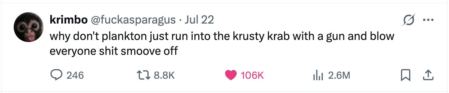 krimbo @fuckasparagus . Jul 22 ... why don't plankton just run into the krusty krab with a gun and blow everyone shit smoove off 246 8.8K 106K 2.6M