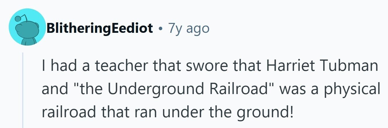 BlitheringEediot . 7y ago I had a teacher that swore that Harriet Tubman and the Underground Railroad was a physical railroad that ran under the ground!