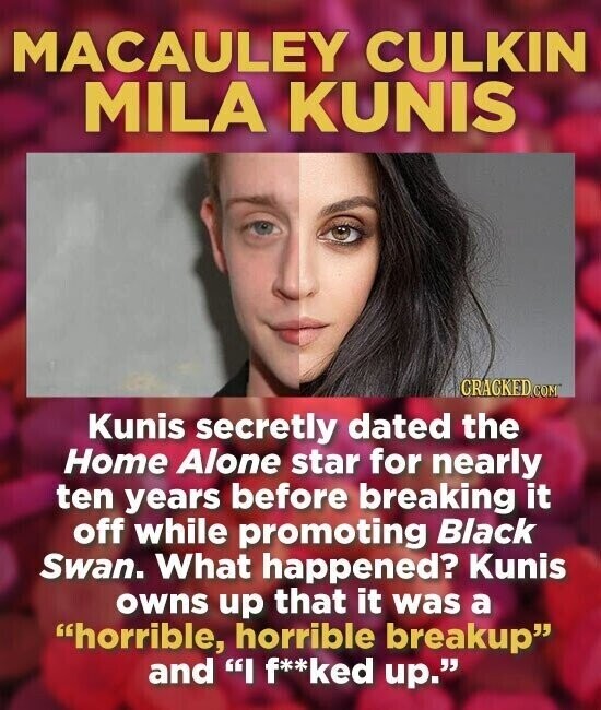 MACAULEY CULKIN MILA KUNIS GRACKED.COM Kunis secretly dated the Home Alone star for nearly ten years before breaking it off while promoting Black Swan. What happened? Kunis owns up that it was a horrible, horrible breakup and I f**ked up.