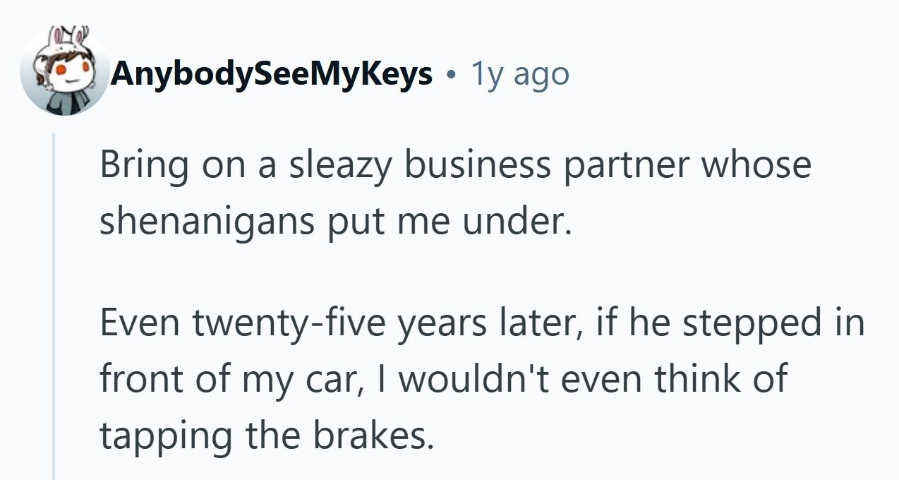 AnybodySeeMyKeys . 1y ago Bring on a sleazy business partner whose shenanigans put me under. Even twenty-five years later, if he stepped in front of my car, I wouldn't even think of tapping the brakes.
