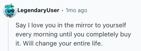 LegendaryUser . 1mo ago Say I love you in the mirror to yourself every morning until you completely buy it. Will change your entire life. 