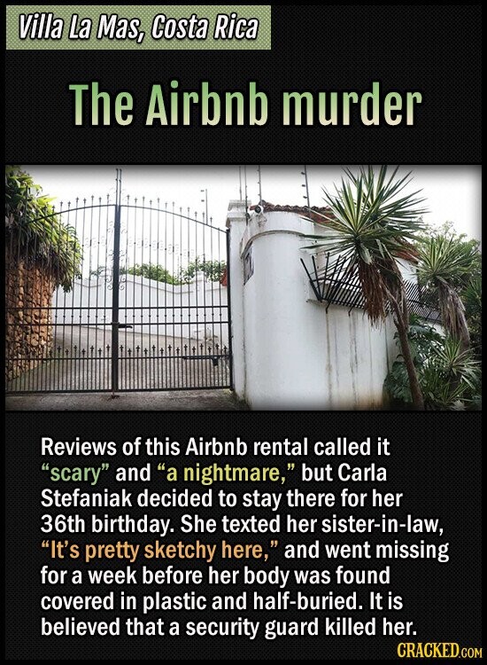 Villa La Mas, Costa Rica The Airbnb murder Reviews of this Airbnb rental called it scary and a nightmare, but Carla Stefaniak decided to stay there for her 36th birthday. She texted her sister-in-law, It's pretty sketchy here, and went missing for a week before her body was found covered in plastic and half-buried. It is believed that a security guard killed her. CRACKED.COM