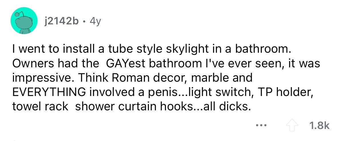 j2142b . 4 4y I went to install a tube style skylight in a bathroom. Owners had the GAYest bathroom I've ever seen, it was impressive. Think Roman decor, marble and EVERYTHING involved a penis...light switch, TP holder, towel rack shower curtain hooks...all dicks. ... 1.8k