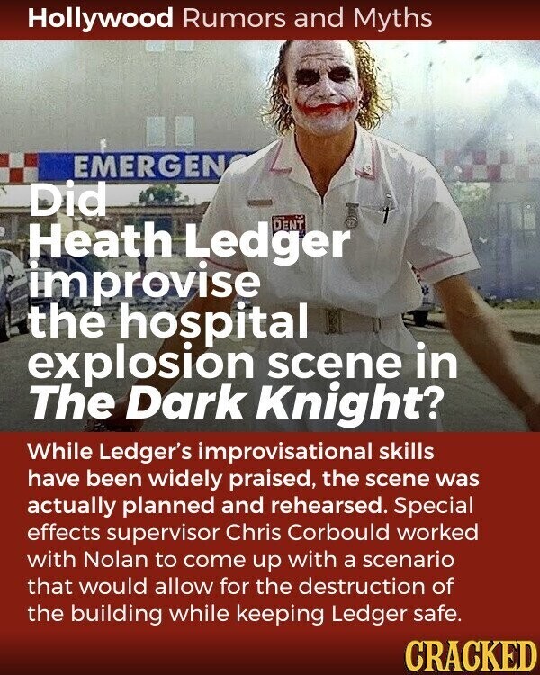 Hollywood Rumors and Myths EMERGEN Did Heath Ledger DENT improvise the hospital explosion scene in The Dark Knight? While Ledger's improvisational skills have been widely praised, the scene was actually planned and rehearsed. Special effects supervisor Chris Corbould worked with Nolan to come up with a scenario that would allow for the destruction of the building while keeping Ledger safe. CRACKED
