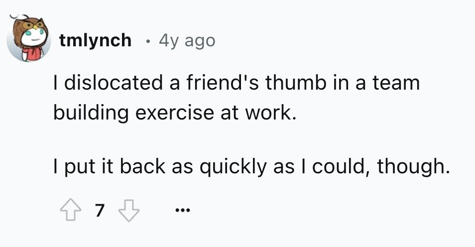 tmlynch 0 4y ago I dislocated a friend's thumb in a team building exercise at work. I put it back as quickly as I could, though. 7 ... 
