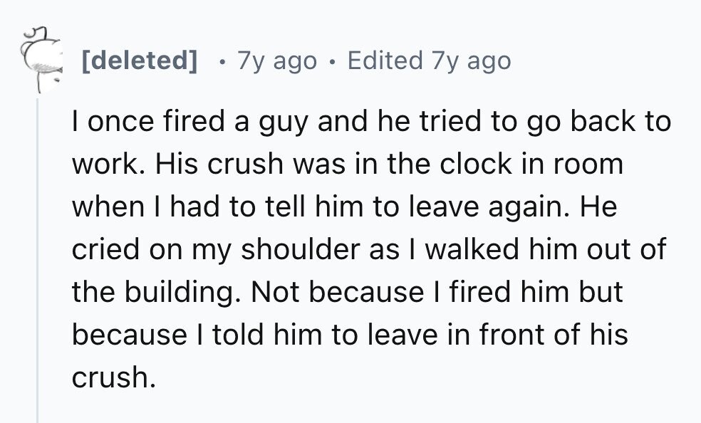 7y ago . Edited 7y ago I once fired a guy and he tried to go back to work. His crush was in the clock in room when I had to tell him to leave again. Не cried on my shoulder as I walked him out of the building. Not because I fired him but because I told him to leave in front of his crush.