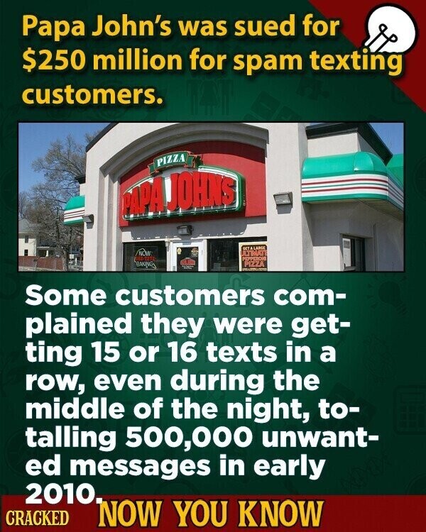 Papa John's was sued for $250 million for spam texting customers. PIZZA PAPA JOHNS SETA LARGE NOW PEPPERON BAKINGS PIZZA Some customers com- plained they were get- ting 15 or 16 texts in a row, even during the middle of the night, to- talling 500,000 unwant- ed messages in early 2010. CRACKED NOW YOU KNOW