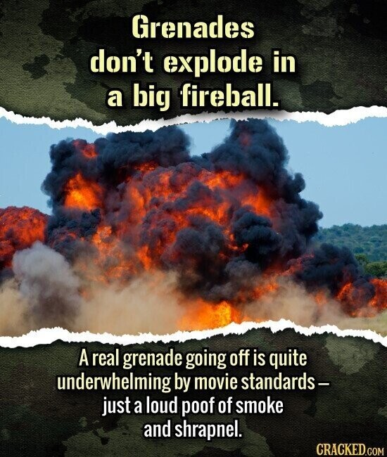 Grenades don't explode in a big fireball. A real grenade going off is quite underwhelming by movie standards- just a loud poof of smoke and shrapnel. CRACKED.COM