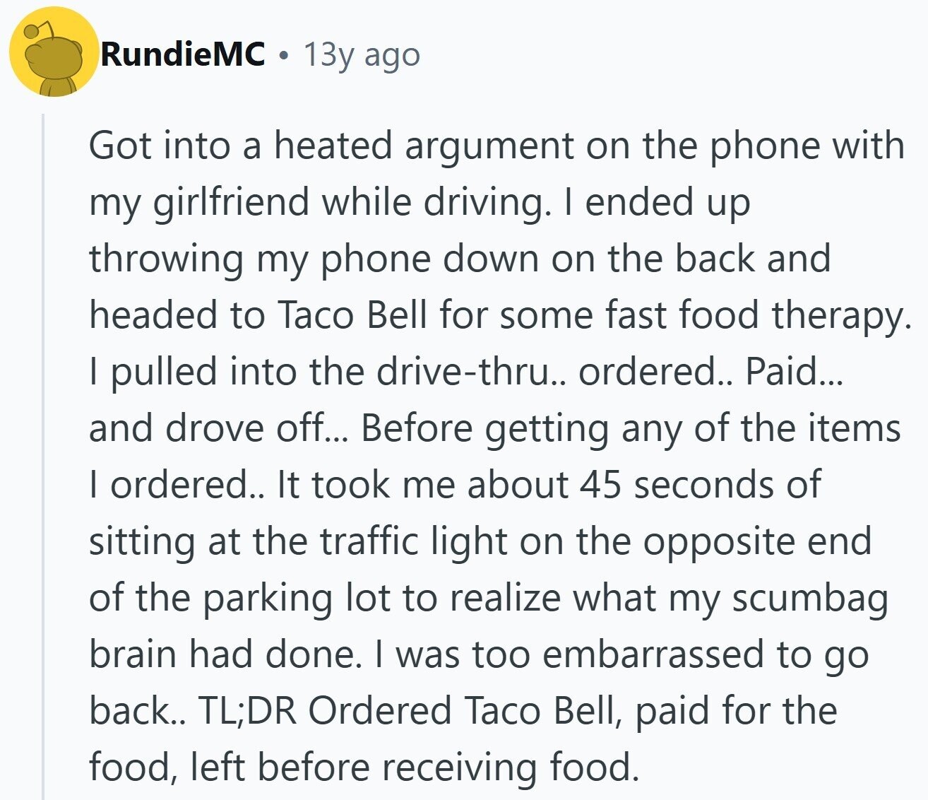 RundieMC 13y ago Got into a heated argument on the phone with my girlfriend while driving. I ended up throwing my phone down on the back and headed to Taco Bell for some fast food therapy. I pulled into the drive-thru.. ordered.. Paid... and drove off... Before getting any of the items I ordered.. It took me about 45 seconds of sitting at the traffic light on the opposite end of the parking lot to realize what my scumbag brain had done. I was too embarrassed to go back.. TL;DR Ordered Taco Bell, paid for the food, left before receiving