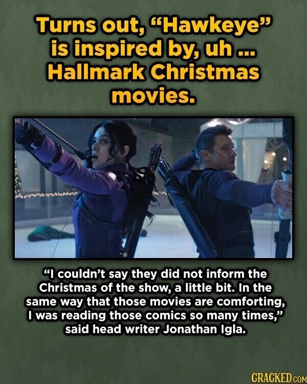 Turns out, Hawkeye is inspired by, uh... Hallmark Christmas movies. I couldn't say they did not inform the Christmas of the show, a little bit. In the same way that those movies are comforting, I was reading those comics so many times, said head writer Jonathan Igla. CRACKED.COM