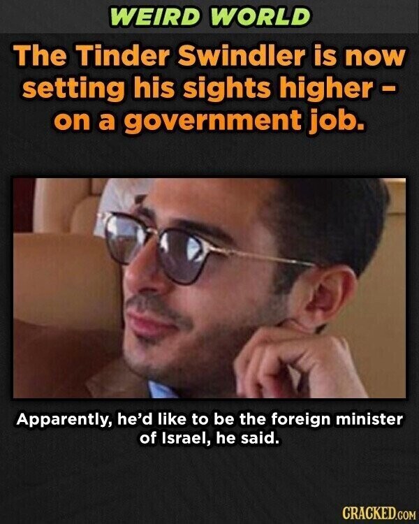 WEIRD WORLD The Tinder Swindler is now setting his sights higher - on a government job. Apparently, he'd like to be the foreign minister of Israel, he said. CRACKED.COM