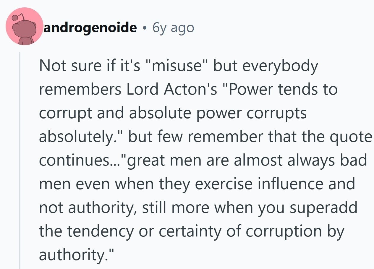 androgenoide . 6y ago Not sure if it's misuse but everybody remembers Lord Acton's Power tends to corrupt and absolute power corrupts absolutely. but few remember that the quote continues... great men are almost always bad men even when they exercise influence and not authority, still more when you superadd the tendency or certainty of corruption by authority.
