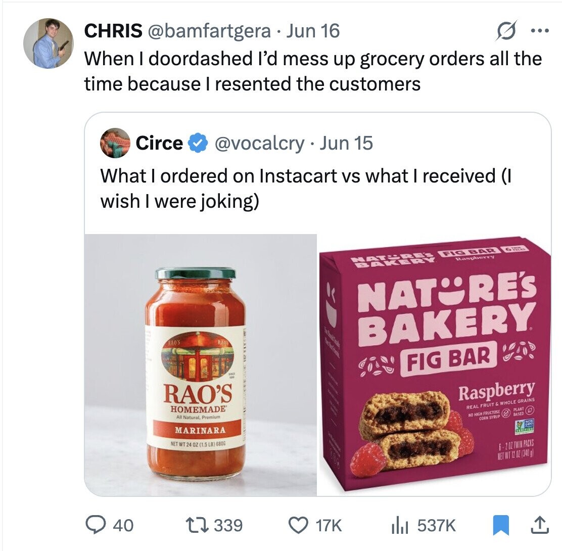 CHRIS @bamfartgera Jun 16 When I doordashed I'd mess up grocery orders all the G ... time because I resented the customers Circe @vocalcry - Jun 15 What I ordered on Instacart vs what I received (I wish I were joking) NATURE'S FIG BAR 6 BAKERY Raspberry NATURE'S RAO'S RAO - BAKERY FIG BAR RAO'S / / HOMEMADE / All Natural, Premium Raspberry REAL FRUIT & WHOLE GRAINS MARINARA PLANT NO HIGH FRUCTOSE BASED CORN SYRUP NET WT 24 OZ (1.5 LB) 6800 I mome 6-20ZTWN PACKS ВД NET WT 12 OZ (340g) 40 339 17K del 537K
