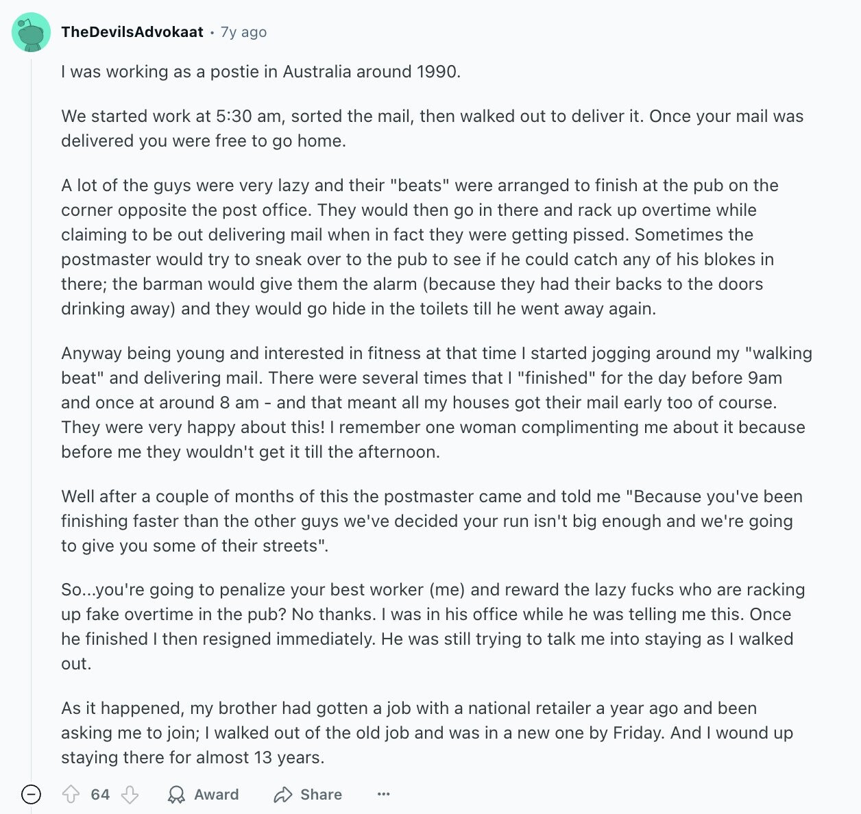 TheDevilsAdvokaat 7y ago was working as a postie in Australia around 1990. We started work at 5:30 am, sorted the mail, then walked out to deliver it. Once your mail was delivered you were free to go home. A lot of the guys were very lazy and their beats were arranged to finish at the pub on the corner opposite the post office. They would then go in there and rack up overtime while claiming to be out delivering mail when in fact they were getting pissed. Sometimes the postmaster would try to sneak over to the pub to see