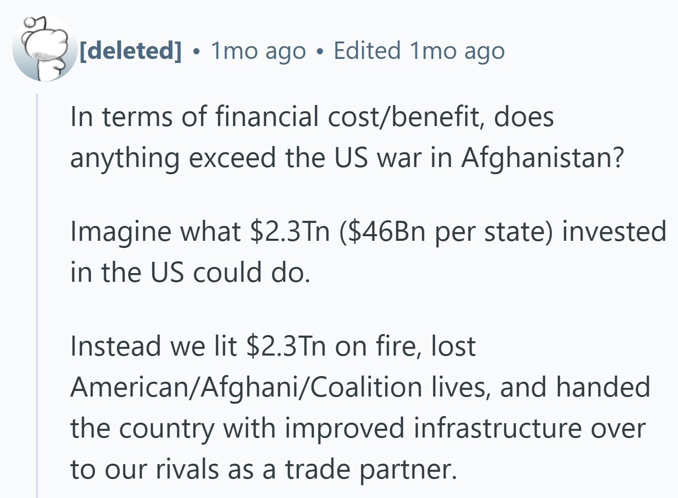 . 1mo ago Edited 1mo ago In terms of financial cost/benefit, does anything exceed the US war in Afghanistan? Imagine what $2.3Tn ($46Bn per state) invested in the US could do. Instead we lit $2.3Tn on fire, lost American/Afghani/Coalition lives, and handed the country with improved infrastructure over to our rivals as a trade partner.