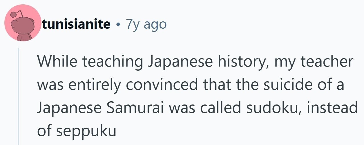 tunisianite . 7y ago While teaching Japanese history, my teacher was entirely convinced that the suicide of a Japanese Samurai was called sudoku, instead of seppuku
