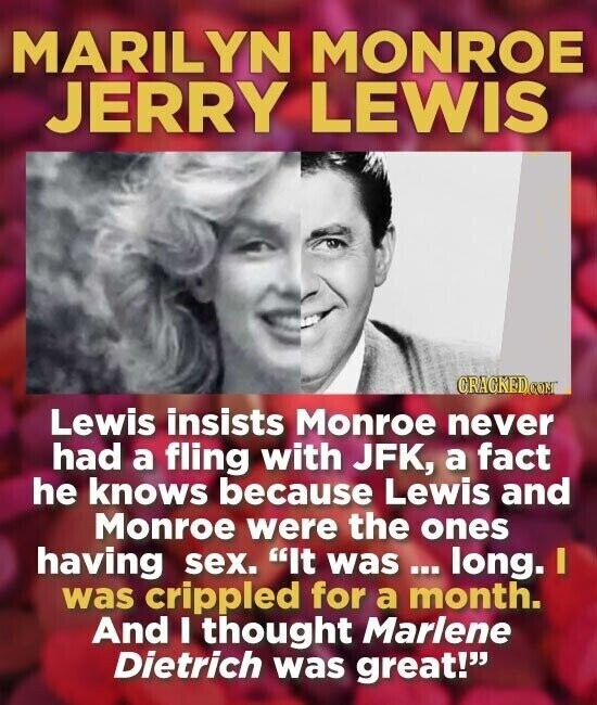 MARILYN MONROE JERRY LEWIS CRACKED.COM Lewis insists Monroe never had a fling with JFK, a fact he knows because Lewis and Monroe were the ones having sex. It was ... long. I was crippled for a month. And I thought Marlene Dietrich was great!