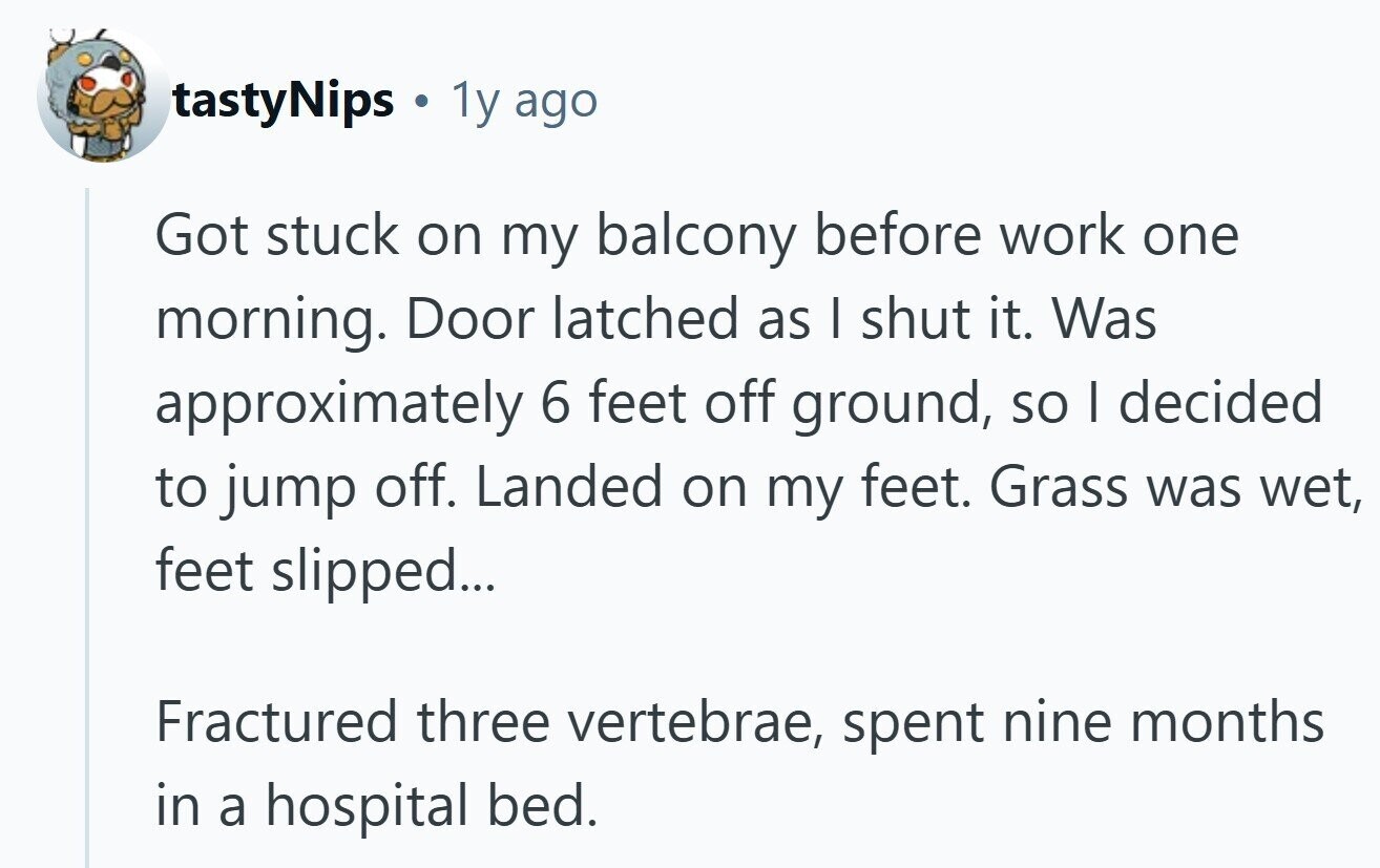 tastyNips . 1y ago Got stuck on my balcony before work one morning. Door latched as I shut it. Was approximately 6 feet off ground, so I decided to jump off. Landed on my feet. Grass was wet, feet slipped... Fractured three vertebrae, spent nine months in a hospital bed.