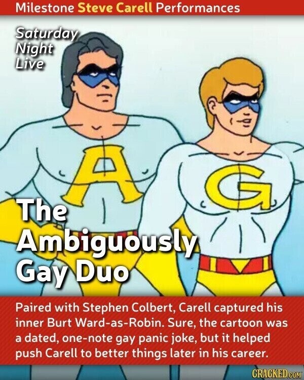 Milestone Steve Carell Performances Saturday Night Live A The Ambiguously Gay Duo Paired with Stephen Colbert, Carell captured his inner Burt Ward-as-Robin. Sure, the cartoon was a dated, one-note gay panic joke, but it helped push Carell to better things later in his career. CRACKED.COM
