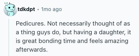 tdkdpt . 1mo ago Pedicures. Not necessarily thought of as a thing guys do, but having a daughter, it is great bonding time and feels amazing afterwards. 