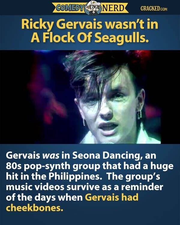 COMEDY NERD CRACKED.COM Ricky Gervais wasn't in A Flock Of Seagulls. Gervais was in Seona Dancing, an 80s pop-synth group that had a huge hit in the Philippines. The group's music videos survive as a reminder of the days when Gervais had cheekbones.