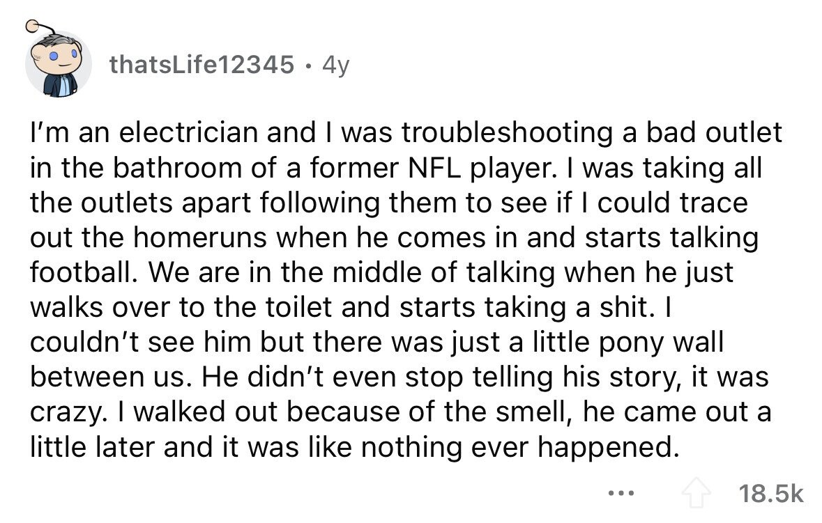 thatsLife12345 4y I'm an electrician and I was troubleshooting a bad outlet in the bathroom of a former NFL player. I was taking all the outlets apart following them to see if I could trace out the homeruns when he comes in and starts talking football. We are in the middle of talking when he just walks over to the toilet and starts taking a shit. I couldn't see him but there was just a little pony wall between us. Не didn't even stop telling his story, it was crazy. I walked out because of the smell, he came out