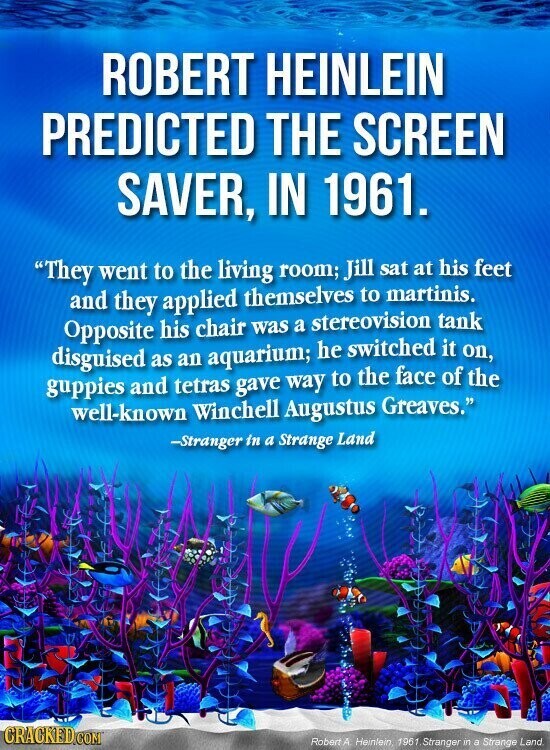 ROBERT HEINLEIN PREDICTED THE SCREEN SAVER, IN 1961. They went to the living room; Jill sat at his feet and they applied themselves to martinis. Opposite his chair was a stereovision tank disguised as an aquarium; he switched it on, guppies and tetras gave way to the face of the well-known Winchell Augustus Greaves. -Stranger in a Strange Land CRACKED.COM Robert A Heinlein, 1961 Stranger in a Strange Land