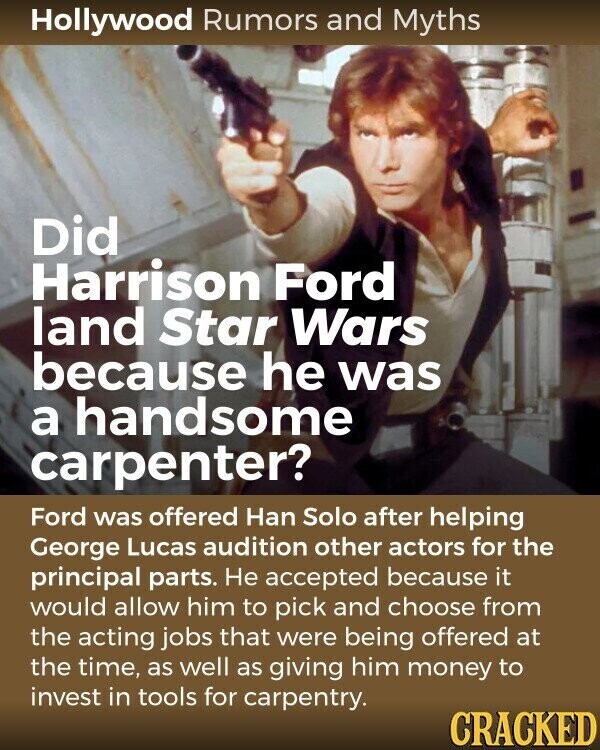 Hollywood Rumors and Myths Did Harrison Ford land Star Wars because he was a handsome carpenter? Ford was offered Han Solo after helping George Lucas audition other actors for the principal parts. Не accepted because it would allow him to pick and choose from the acting jobs that were being offered at the time, as well as giving him money to invest in tools for carpentry. CRACKED