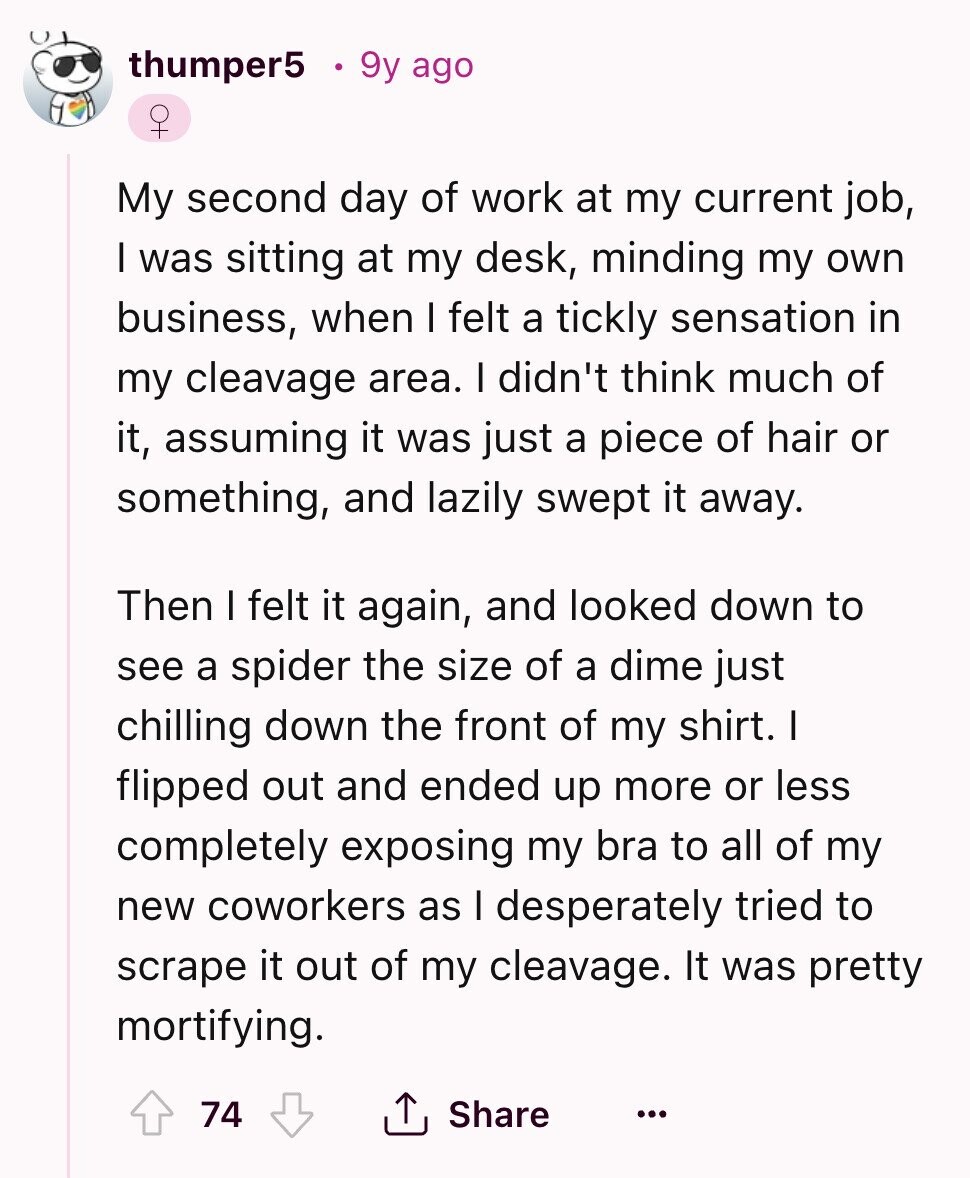 thumper5 9y ago +O My second day of work at my current job, I was sitting at my desk, minding my own business, when I felt a tickly sensation in my cleavage area. I didn't think much of it, assuming it was just a piece of hair or something, and lazily swept it away. Then I felt it again, and looked down to see a spider the size of a dime just chilling down the front of my shirt. I flipped out and ended up more or less completely exposing my bra to all of my new coworkers as I 