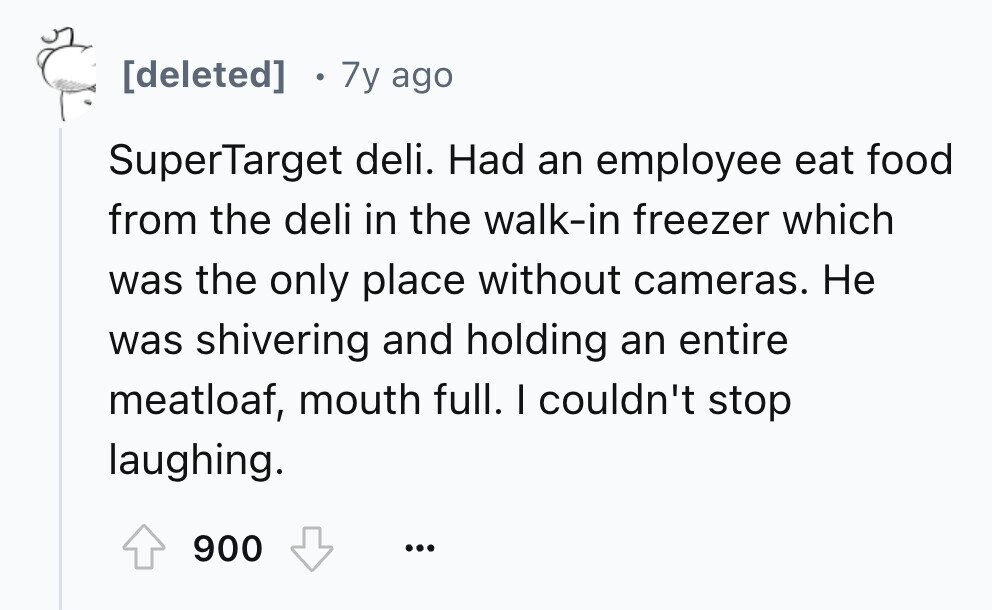7y ago SuperTarget deli. Had an employee eat food from the deli in the walk-in freezer which was the only place without cameras. Не was shivering and holding an entire meatloaf, mouth full. I couldn't stop laughing. 900 ...