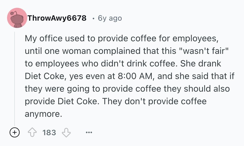 ThrowAwy6678 6y ago My office used to provide coffee for employees, until one woman complained that this wasn't fair to employees who didn't drink coffee. She drank Diet Coke, yes even at 8:00 AM, and she said that if they were going to provide coffee they should also provide Diet Coke. They don't provide coffee anymore. + 183 ...