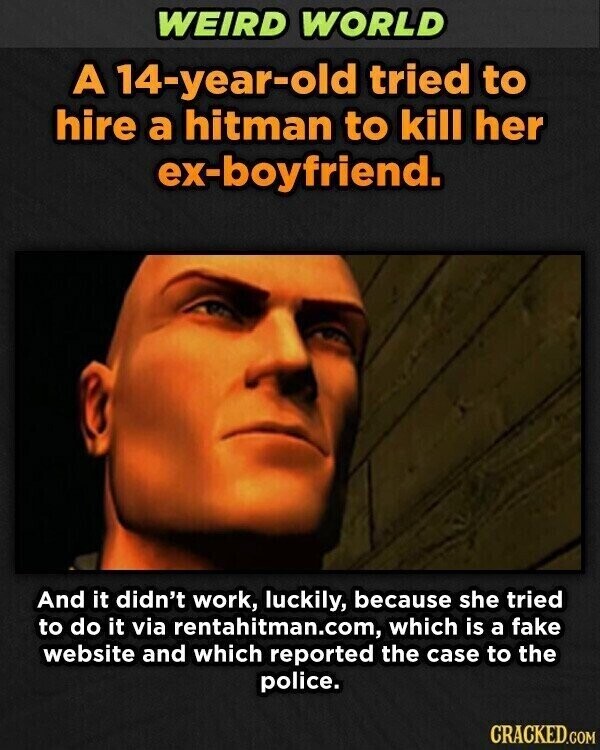 WEIRD WORLD A 14-year-old tried to hire a hitman to kill her ex-boyfriend. And it didn't work, luckily, because she tried to do it via rentahitman.com, which is a fake website and which reported the case to the police. CRACKED.COM