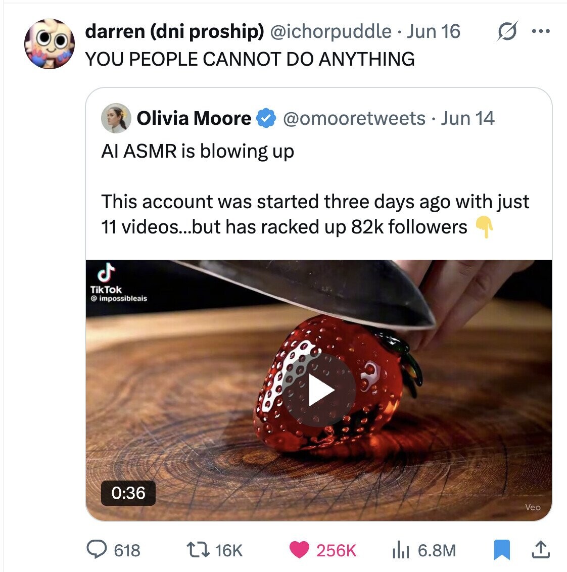 darren (dni proship) @ichorpuddle Jun 16 ... YOU PEOPLE CANNOT DO ANYTHING Olivia Moore @omooretweets __ Jun 14 Al ASMR is blowing up This account was started three days ago with just 11 videos...but has racked up 82k followers TikTok @ impossibleais 0:36 Veo 618 256K 16K del 6.8M