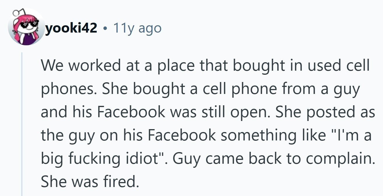 yooki42 a 11y ago We worked at a place that bought in used cell phones. She bought a cell phone from a guy and his Facebook was still open. She posted as the guy on his Facebook something like I'm a big fucking idiot. Guy came back to complain. She was fired.