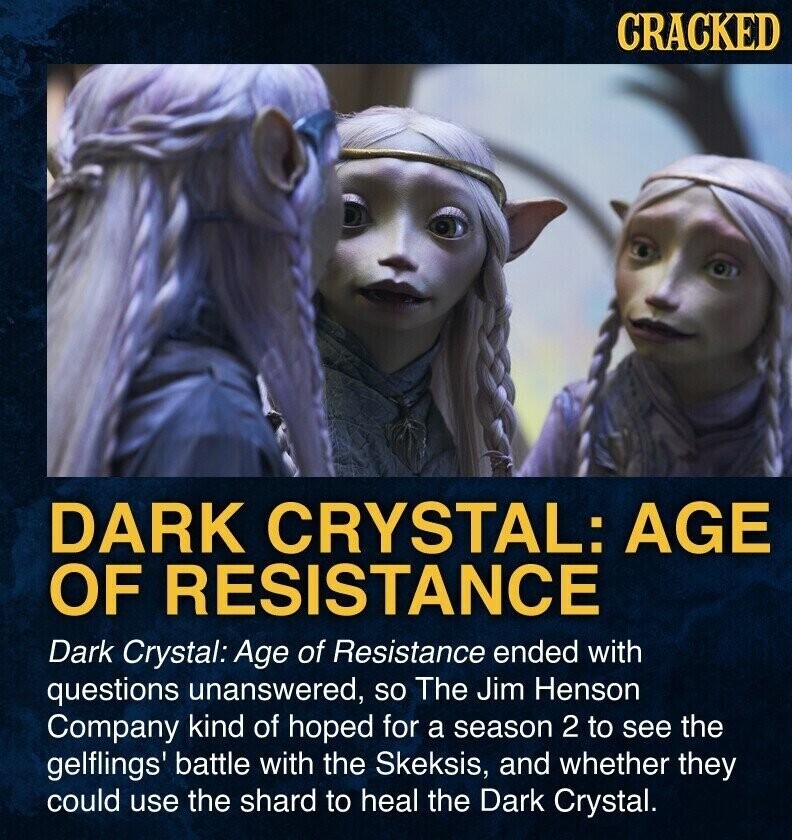 CRACKED DARK CRYSTAL: AGE OF RESISTANCE Dark Crystal: Age of Resistance ended with questions unanswered, so The Jim Henson Company kind of hoped for a season 2 to see the gelflings' battle with the Skeksis, and whether they could use the shard to heal the Dark Crystal.