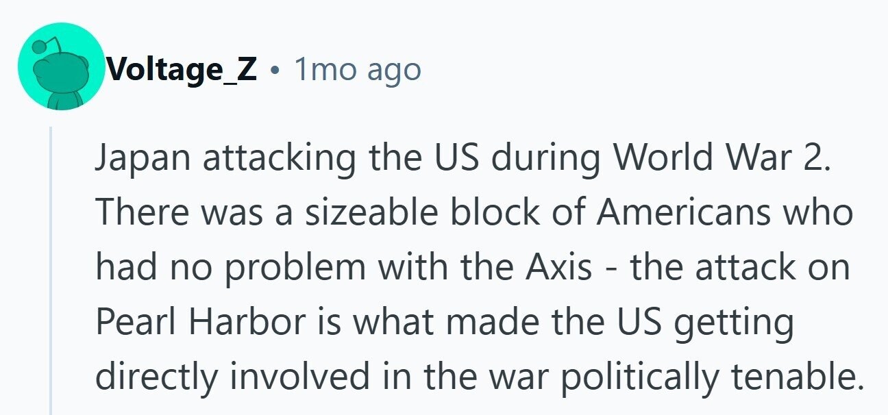 Voltage_Z . 1mo ago Japan attacking the US during World War 2. There was a sizeable block of Americans who had no problem with the Axis - the attack on Pearl Harbor is what made the US getting directly involved in the war politically tenable.