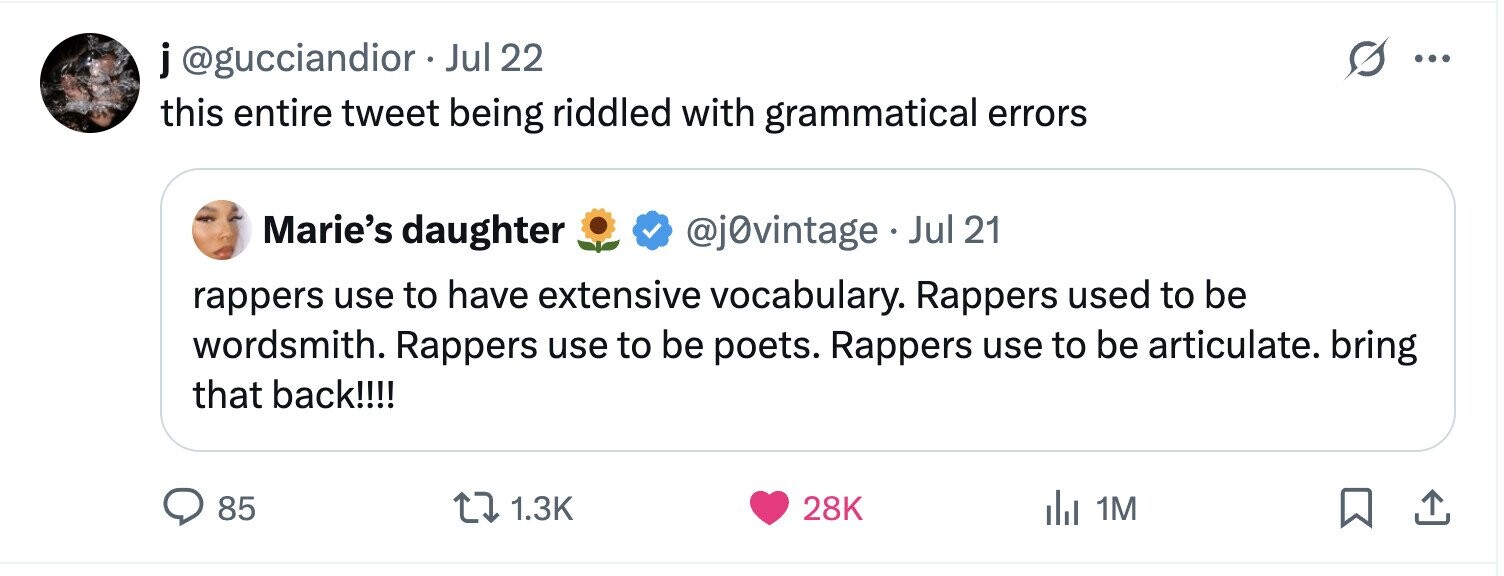 j@gucciandior Jul 22 ... this entire tweet being riddled with grammatical errors Marie's daughter @j0vintage Jul 21 rappers use to have extensive vocabulary. Rappers used to be wordsmith. Rappers use to be poets. Rappers use to be articulate. bring that back!!!! 85 1.3K 28K 1M